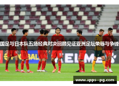 国足与日本队五场经典对决回顾见证亚洲足坛荣辱与争锋