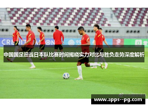 中国国足迎战日本队比赛时间揭晓实力对比与胜负走势深度解析