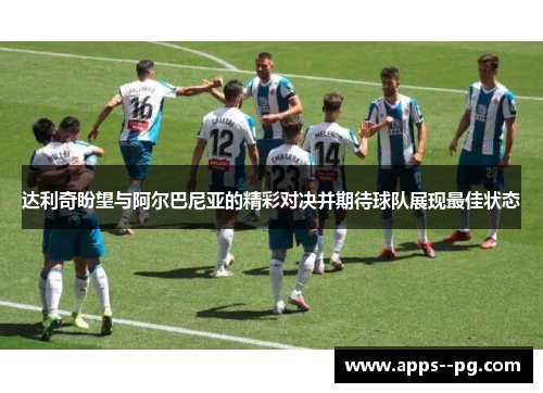 达利奇盼望与阿尔巴尼亚的精彩对决并期待球队展现最佳状态