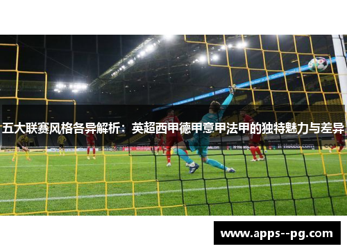 五大联赛风格各异解析：英超西甲德甲意甲法甲的独特魅力与差异