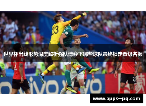 世界杯出线形势深度解析强队博弈下哪些球队最终锁定晋级名额