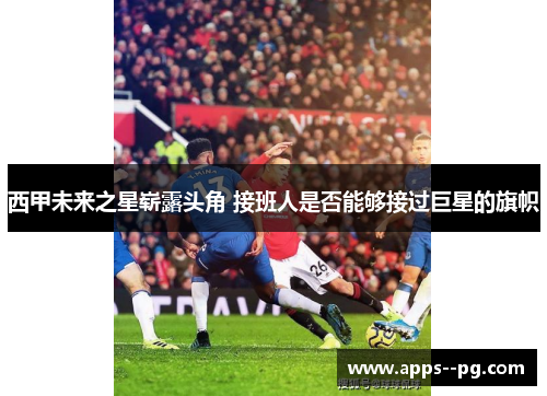 西甲未来之星崭露头角 接班人是否能够接过巨星的旗帜