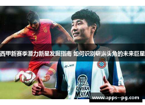 西甲新赛季潜力新星发掘指南 如何识别崭露头角的未来巨星