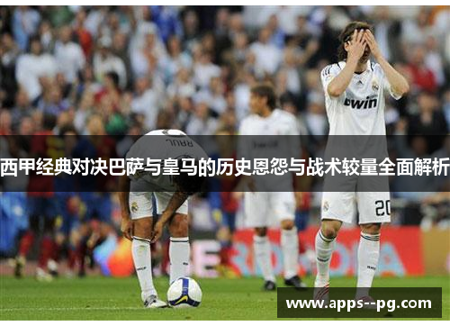 西甲经典对决巴萨与皇马的历史恩怨与战术较量全面解析