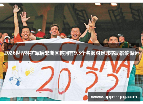 2026世界杯扩军后非洲区将拥有9.5个名额对足球格局影响深远
