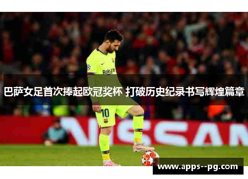 巴萨女足首次捧起欧冠奖杯 打破历史纪录书写辉煌篇章