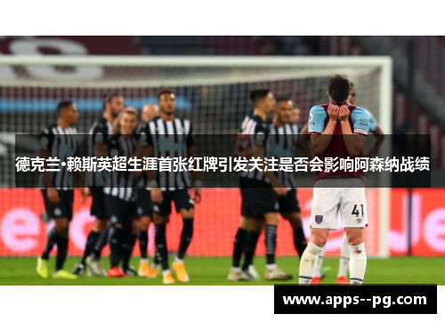 德克兰·赖斯英超生涯首张红牌引发关注是否会影响阿森纳战绩