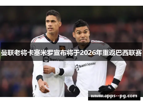 曼联老将卡塞米罗宣布将于2026年重返巴西联赛