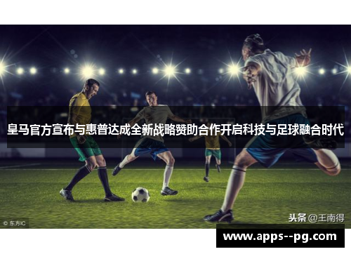 皇马官方宣布与惠普达成全新战略赞助合作开启科技与足球融合时代