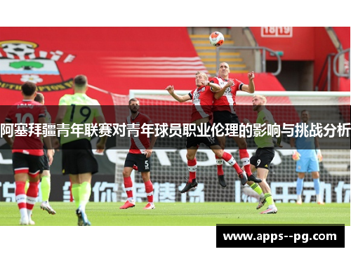 阿塞拜疆青年联赛对青年球员职业伦理的影响与挑战分析