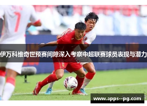 伊万科维奇世预赛间隙深入考察中超联赛球员表现与潜力