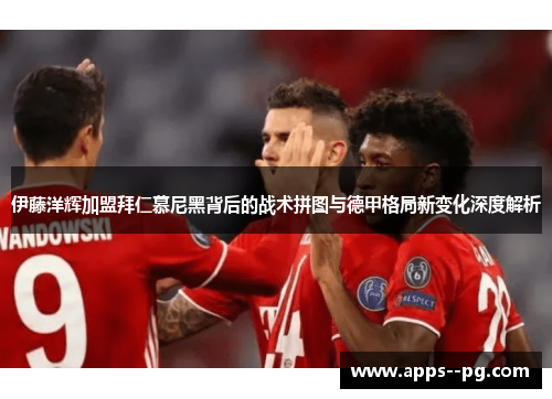 伊藤洋辉加盟拜仁慕尼黑背后的战术拼图与德甲格局新变化深度解析
