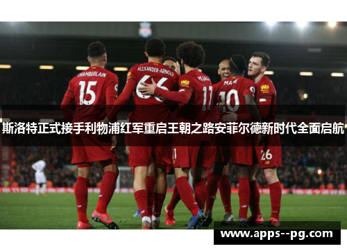 斯洛特正式接手利物浦红军重启王朝之路安菲尔德新时代全面启航