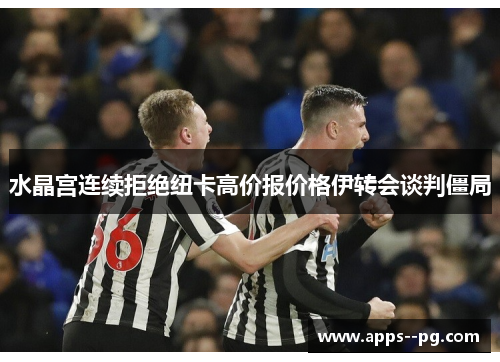 水晶宫连续拒绝纽卡高价报价格伊转会谈判僵局