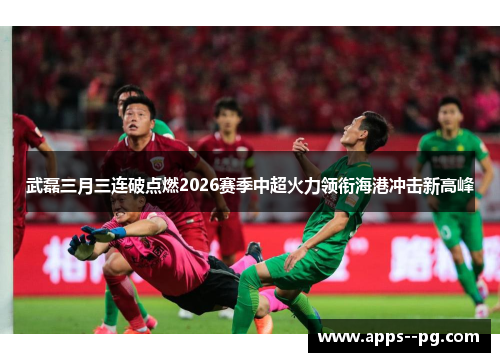 武磊三月三连破点燃2026赛季中超火力领衔海港冲击新高峰