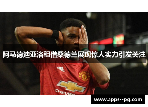 阿马德迪亚洛租借桑德兰展现惊人实力引发关注