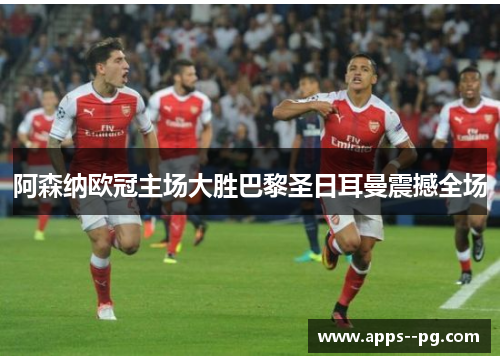 阿森纳欧冠主场大胜巴黎圣日耳曼震撼全场